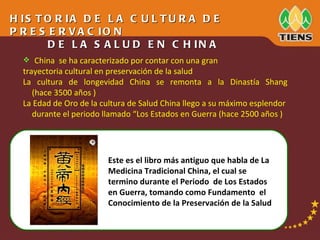 China  se ha caracterizado por contar con una gran trayectoria cultural en preservación de la salud La  cultura  de  longevidad  China  se  remonta  a  la  Dinastía  Shang (hace 3500  año s )  La Edad de Oro de la cultura de Salud China llego a su máximo esplendor durante el periodo llamado “Los Estados en Guerra (hace 2500  año s )  HISTORIA DE LA CULTURA DE PRESERVACION DE LA SALUD EN CHINA Este es el libro más antiguo que habla de La Medicina Tradicional China, el cual se termino durante el Periodo  de Los Estados en Guerra, tomando como Fundamento  el Conocimiento de la Preservación de la Salud 