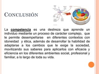 CONCLUSIÓN
La competencia es una destreza que aprende un
individuo mediante un proceso de carácter complejo, que
le permite desempeñarse en diferentes contextos con
idoneidad y ética, además de desarrollar la habilidad de
adaptarse a los cambios que le exige la sociedad,
movilizando sus saberes para aplicarlos con eficacia y
eficiencia en los diferentes ambientes social, profesional y
familiar, a lo largo de toda su vida.

 