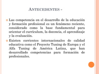 ANTECEDENTES Las competencia en el desarrollo de la educación
y formación profesional es un fenómeno reciente,
considerado como la base fundamental para
orientar el currículum, la docencia, el aprendizaje
y la evaluación.
 Existen corrientes internacionales de calidad
educativa como el Proyecto Tuning de Europa y el
Alfa Tuning de América Latina, que han
desarrollado competencias para formación de
profesionales.


 