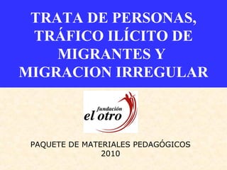 TRATA DE PERSONAS,
TRÁFICO ILÍCITO DE
MIGRANTES Y
MIGRACION IRREGULAR
PAQUETE DE MATERIALES PEDAGÓGICOS
2010
 