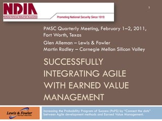 1




PMSC Quarterly Meeting, February 1–2, 2011,
Fort Worth, Texas
Glen Alleman – Lewis & Fowler
Martin Radley – Carnegie Mellon Silicon Valley

SUCCESSFULLY
INTEGRATING AGILE
WITH EARNED VALUE
MANAGEMENT
Increasing the Probability Program of Success (PoPS) by “Connect the dots”
between Agile development methods and Earned Value Management.
 