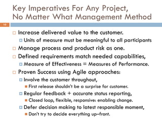 Key Imperatives For Any Project,
     No Matter What Management Method
10


        Increase delivered value to the customer.
          Units   of measure must be meaningful to all participants
        Manage process and product risk as one.
        Defined requirements match needed capabilities,
          Measure      of Effectiveness = Measures of Performance.
        Proven Success using Agile approaches:
          Involve    the customer throughout,
            First   release shouldn’t be a surprise for customer.
          Regular     feedback + accurate status reporting,
            Closed    loop, flexible, responsive: enabling change.
          Defer     decision making to latest responsible moment,
            Don’t    try to decide everything up–front.
 