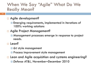 When We Say “Agile” What Do We
     Really Mean?
11


        Agile development?
          Emerging
                  requirements, implemented in iterations of
           100% working solutions
        Agile Project Management?
          Management    processes emerge in response to project
           needs.
        Lean?
          6 style management
          Process improvement style management

        Lean and Agile acquisition and systems engineering?
          Defense   AT&L, November–December 2010
 