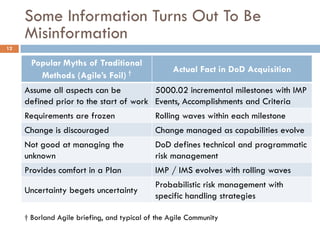 Some Information Turns Out To Be
     Misinformation
12

       Popular Myths of Traditional
                                                  Actual Fact in DoD Acquisition
         Methods (Agile’s Foil) †
     Assume all aspects can be          5000.02 incremental milestones with IMP
     defined prior to the start of work Events, Accomplishments and Criteria
     Requirements are frozen                 Rolling waves within each milestone
     Change is discouraged                   Change managed as capabilities evolve
     Not good at managing the                DoD defines technical and programmatic
     unknown                                 risk management
     Provides comfort in a Plan              IMP / IMS evolves with rolling waves
                                             Probabilistic risk management with
     Uncertainty begets uncertainty
                                             specific handling strategies

     † Borland Agile briefing, and typical of the Agile Community
 