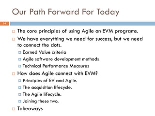 Our Path Forward For Today
14


        The core principles of using Agile on EVM programs.
        We have everything we need for success, but we need
         to connect the dots.
          Earned Value criteria
          Agile software development methods
          Technical Performance Measures

        How does Agile connect with EVM?
          Principles of EV and Agile.
          The acquisition lifecycle.
          The Agile lifecycle.
          Joining these two.

        Takeaways
 