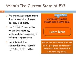 What’s The Current State of EV?
15


        Program Managers many
         times make decisions on
         45 day old data.
        No “official” connection
         to product quality,
         technical performance, or
         fulfilled capabilities.
        Even though the
         connection was there in
         C/SCSC, circa 1984.
 