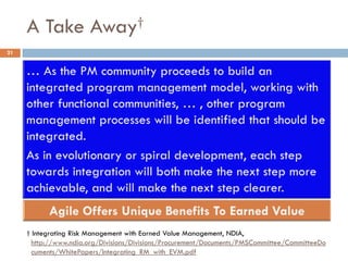 A Take Away†
21




     † Integrating Risk Management with Earned Value Management, NDIA,
       http://www.ndia.org/Divisions/Divisions/Procurement/Documents/PMSCommittee/CommitteeDo
       cuments/WhitePapers/Integrating_RM_with_EVM.pdf
 