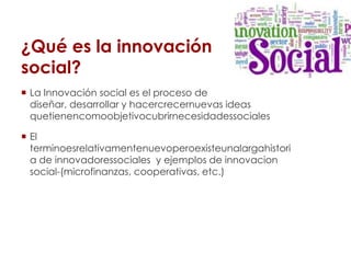 ¿Qué es la innovación
social?
 La Innovación social es el proceso de
  diseñar, desarrollar y hacercrecernuevas ideas
  q...