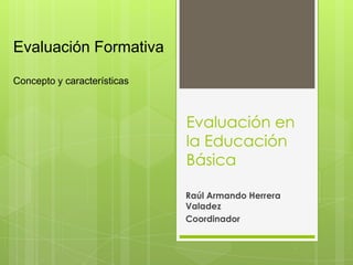 Evaluación en
la Educación
Básica
Raúl Armando Herrera
Valadez
Coordinador
Evaluación Formativa
Concepto y características
 
