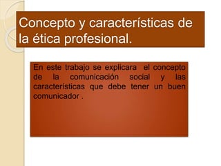 Concepto y características de
la ética profesional.
En este trabajo se explicara el concepto
de la comunicación social y las
características que debe tener un buen
comunicador .
 