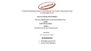 TEMA:
Clasificación de las cimentaciones
FACULTAD DE INGENIERÍA
ESCUELA PROFESIONAL DE INGENIERÍA CIVIL
CURSO:
CONSTRUCCIONES
DOCENTE:
ING. HUGO PISFIL REQUE
INTEGRANTES
• Alvarado Luque Erick
• Laura Flores Ronald J.
 