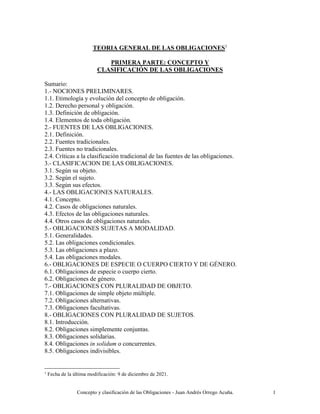 Concepto y clasificación de las Obligaciones - Juan Andrés Orrego Acuña. 1
TEORIA GENERAL DE LAS OBLIGACIONES1
PRIMERA PARTE: CONCEPTO Y
CLASIFICACIÓN DE LAS OBLIGACIONES
Sumario:
1.- NOCIONES PRELIMINARES.
1.1. Etimología y evolución del concepto de obligación.
1.2. Derecho personal y obligación.
1.3. Definición de obligación.
1.4. Elementos de toda obligación.
2.- FUENTES DE LAS OBLIGACIONES.
2.1. Definición.
2.2. Fuentes tradicionales.
2.3. Fuentes no tradicionales.
2.4. Críticas a la clasificación tradicional de las fuentes de las obligaciones.
3.- CLASIFICACION DE LAS OBLIGACIONES.
3.1. Según su objeto.
3.2. Según el sujeto.
3.3. Según sus efectos.
4.- LAS OBLIGACIONES NATURALES.
4.1. Concepto.
4.2. Casos de obligaciones naturales.
4.3. Efectos de las obligaciones naturales.
4.4. Otros casos de obligaciones naturales.
5.- OBLIGACIONES SUJETAS A MODALIDAD.
5.1. Generalidades.
5.2. Las obligaciones condicionales.
5.3. Las obligaciones a plazo.
5.4. Las obligaciones modales.
6.- OBLIGACIONES DE ESPECIE O CUERPO CIERTO Y DE GÉNERO.
6.1. Obligaciones de especie o cuerpo cierto.
6.2. Obligaciones de género.
7.- OBLIGACIONES CON PLURALIDAD DE OBJETO.
7.1. Obligaciones de simple objeto múltiple.
7.2. Obligaciones alternativas.
7.3. Obligaciones facultativas.
8.- OBLIGACIONES CON PLURALIDAD DE SUJETOS.
8.1. Introducción.
8.2. Obligaciones simplemente conjuntas.
8.3. Obligaciones solidarias.
8.4. Obligaciones in solidum o concurrentes.
8.5. Obligaciones indivisibles.
1
Fecha de la última modificación: 9 de diciembre de 2021.
 