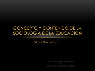 CONCEPTO Y CONTENIDO DE LA
SOCIOLOGÍA DE LA EDUCACIÓN

        Víctor García Hoz




                  Presenta: Óscar E. Pech Lara
                              IEU
                 Cancún, Q. Roo, Octubre 2012
 