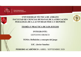 UNIVERSIDAD TÉCNICA DE AMBATO
FACULTAD DE CIENCIAS HUMANAS DE LA EDUCACIÓN
PEDAGOGÍA DE LAACTIVIDAD FÍSICA Y DEPORTE
TEORÍA Y PRACTICA DE LOS JUEGOS
INTEGRANTE:
GIOVANNI OROSCO
TEMA: Definición y concepto del juego
LIC. :Javier Sanchez
PERIODO ACADÉMICO : ABRIL / SEPTIEMBRE 2020
 