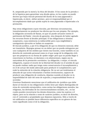 fe, amparada por la moral y la ética del deudor. O los casos de la prenda o
de la hipoteca para garantizar una deuda ajena, en los cuales no puede
decirse que haya vínculo personal del dueño de la cosa pignorada o
hipotecada, es decir, «deber prestar», pero sí responsabilidad por el
incumplimiento dado que queda sujeta la cosa pignorada o hipotecada a la
prestación.

Hay otras obligaciones cuyos vínculos, por diversas circunstancias,
transitoriamente no producen los efectos que les son propios. Por ejemplo,
la obligación accesoria de fianza, en que no puede actuarse contra el
patrimonio del fiador -vínculo de garantía- sino después de haber agotado
los recursos frente al deudor principal. O las obligaciones a término
suspensivo, cuya existencia es indiscutible pero cuya exigibilidad y
consiguiente ejecución se hallan en suspenso.
El vínculo jurídico, y por él la obligación de que es elemento esencial, debe
ser transitorio. Repugna pensar en un deber que no pueda extinguirse por
uno cualquiera de los medios que tienen esa función, como también en un
derecho de contenido personal como es el que surge de la obligación civil,
que sea perpetuo en su forma de «poder exigir» pero que no pueda llegar a
concretarse en hechos, en daciones o en abstenciones, según sea la
naturaleza de la prestación correlativa. La obligación, o mejor, el vínculo
obligatorio, supone el recorte de la libertad del deudor en el sentido de que
no puede realizar nada que tenga como consecuencia el incumplimiento y
en el de actuar del modo adecuado para producir el cumplimiento y por
ende la extinción de la relación obligatoria. De no ser así tendríamos el
absurdo de que actos voluntarios o hechos involuntarios, capaces de
producir una obligación de conducta, dejarían sumido al deudor en la
imposibilidad de salir del nexo de sujeción y responsabilidad frente al
acreedor.
Conviene finalmente mencionar que el calificativo de «jurídico» que debe
darse al vínculo en las obligaciones civiles tiene por objeto distinguidas de
otras de contenido extrajurídico, como serían las obligaciones morales, las
religiosas, las derivadas de los convencionalismos sociales, etc., en las
cuales pueden encontrarse los demás elementos, como los sujetos y el
objeto, pero no la relación o nexo de carácter jurídico, es decir de derecho,
con el' contenido y propiedades que dejamos expuestos. Sólo a través de
tal calificativo es posible hacer diferencia específica en un género de tan
vasto significado como el de la obligación.
 