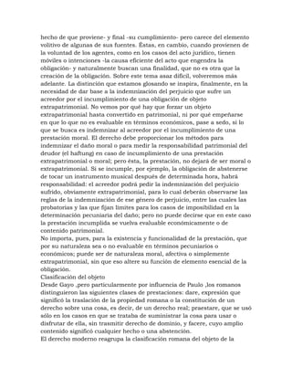 hecho de que proviene- y final -su cumplimiento- pero carece del elemento
volitivo de algunas de sus fuentes. Éstas, en cambio, cuando provienen de
la voluntad de los agentes, como en los casos del acto jurídico, tienen
móviles o intenciones -la causa eficiente del acto que engendra la
obligación- y naturalmente buscan una finalidad, que no es otra que la
creación de la obligación. Sobre este tema asaz difícil, volveremos más
adelante. La distinción que estamos glosando se inspira, finalmente, en la
necesidad de dar base a la indemnización del perjuicio que sufre un
acreedor por el incumplimiento de una obligación de objeto
extrapatrimonial. No vemos por qué hay que forzar un objeto
extrapatrimonial hasta convertido en patrimonial, ni por qué empeñarse
en que lo que no es evaluable en términos económicos, pase a sedo, si lo
que se busca es indemnizar al acreedor por el incumplimiento de una
prestación moral. El derecho debe proporcionar los métodos para
indemnizar el daño moral o para medir la responsabilidad patrimonial del
deudor (el haftung) en caso de incumplimiento de una prestación
extrapatrimonial o moral; pero ésta, la prestación, no dejará de ser moral o
extrapatrimonial. Si se incumple, por ejemplo, la obligación de abstenerse
de tocar un instrumento musical después de determinada hora, habrá
responsabilidad: el acreedor podrá pedir la indemnización del perjuicio
sufrido, obviamente extrapatrimonial, para lo cual deberán observarse las
reglas de la indemnización de ese género de perjuicio, entre las cuales las
probatorias y las que fijan límites para los casos de imposibilidad en la
determinación pecuniaria del daño; pero no puede decirse que en este caso
la prestación incumplida se vuelva evaluable económicamente o de
contenido patrimonial.
No importa, pues, para la existencia y funcionalidad de la prestación, que
por su naturaleza sea o no evaluable en términos pecuniarios o
económicos; puede ser de naturaleza moral, afectiva o simplemente
extrapatrimonial, sin que eso altere su función de elemento esencial de la
obligación.
Clasificación del objeto
Desde Gayo ,pero particularmente por influencia de Paulo ,los romanos
distinguieron las siguientes clases de prestaciones: dare, expresión que
significó la traslación de la propiedad romana o la constitución de un
derecho sobre una cosa, es decir, de un derecho real; praestare, que se usó
sólo en los casos en que se trataba de suministrar la cosa para usar o
disfrutar de ella, sin trasmitir derecho de dominio, y facere, cuyo amplio
contenido significó cualquier hecho o una abstención.
El derecho moderno reagrupa la clasificación romana del objeto de la
 
