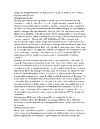 obligación en prestaciones de dar, de hacer y de no hacer ,y da a ellas el
siguiente significado:
Prestaciones de dar
Son las que tienen como finalidad trasmitir al acreedor el derecho de
dominio, o cualquier otro derecho real. Implica no sólo la conducta del
deudor encaminada a hacer posible la dación, sino además la realización
de todos los actos y el cumplimiento de los requisitos que las leyes tengan
establecidos para la trasmisión del derecho real. Por esa circunstancia la
obligación o prestación de dar contiene otras encaminadas a su propio fin.
Contiene en primer lugar la prestación de entregar la cosa cuyo dominio se
trata de trasmitir. El artículo 1605 del Código Civil lo establece así y
resulta apenas lógico. Desde luego por convenio especial entre acreedor y
deudor puede trasmitirse el dominio sin entrega física de la cosa, pero esto
no altera la implícita unión de la entrega a la prestación de dar. Si se trata
de un cuerpo cierto, va implícita también la obligación de conservar la cosa
hasta la entrega, y en este caso, según las voces del artículo 1606, la
exigencia de que se emplee en su custodia o conservación el debido
cuidado.
No sobra advertir que para cumplir una prestación de dar, vale decir, de
trasmitir el derecho de dominio u otro real, es preciso tenerlo, pues sería
necio pretender dar algo que no se tiene. Pero la exigencia se predica del
cumplimiento de la prestación de dar, no de la celebración de un contrato
del cual se derive la dicha prestación, pues en este caso es posible no ser
el titular del derecho que se va a trasmitir. En efecto; por el contrato se
generan las obligaciones, y una de ellas será la de trasmitir el dominio. Por
el contrato no se trasmite el dominio; simplemente se crea la obligación de
trasmitido. Bien puede ocurrir entonces que quien celebre el contrato no
sea aún dueño, pero luego llegue a sedo y mantenga esa calidad hasta el
momento de cumplir la prestación de trasmitir la propiedad. Esta es la
razón para considerar válida la venta de cosa ajena en nuestro derecho, y
en general la cesión de derechos reales ajenos (artículo 907 del Código de
Comercio).
En resumen: El deudor habrá cumplido su obligación de dar en
consecuencia cuando ha efectuado la entrega material de la cosa, ha
efectuado la tradición de ella y la entregado en buen estado (conservación
de la cosa.
Prestaciones de hacer
Tienen por objeto la entrega sin trasmisión de dominio o de otro derecho
real, o en general la realización de un hecho positivo. Más que a otra cosa
estas obligaciones se orientan a la prestación de servicios a favor del
 