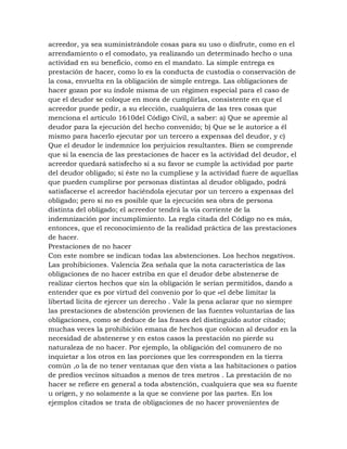 acreedor, ya sea suministrándole cosas para su uso o disfrute, como en el
arrendamiento o el comodato, ya realizando un determinado hecho o una
actividad en su beneficio, como en el mandato. La simple entrega es
prestación de hacer, como lo es la conducta de custodia o conservación de
la cosa, envuelta en la obligación de simple entrega. Las obligaciones de
hacer gozan por su índole misma de un régimen especial para el caso de
que el deudor se coloque en mora de cumplirlas, consistente en que el
acreedor puede pedir, a su elección, cualquiera de las tres cosas que
menciona el artículo 1610del Código Civil, a saber: a) Que se apremie al
deudor para la ejecución del hecho convenido; b) Que se le autorice a él
mismo para hacerlo ejecutar por un tercero a expensas del deudor, y c)
Que el deudor le indemnice los perjuicios resultantes. Bien se comprende
que si la esencia de las prestaciones de hacer es la actividad del deudor, el
acreedor quedará satisfecho si a su favor se cumple la actividad por parte
del deudor obligado; si éste no la cumpliese y la actividad fuere de aquellas
que pueden cumplirse por personas distintas al deudor obligado, podrá
satisfacerse el acreedor haciéndola ejecutar por un tercero a expensas del
obligado; pero si no es posible que la ejecución sea obra de persona
distinta del obligado; el acreedor tendrá la vía corriente de la
indemnización por incumplimiento. La regla citada del Código no es más,
entonces, que el reconocimiento de la realidad práctica de las prestaciones
de hacer.
Prestaciones de no hacer
Con este nombre se indican todas las abstenciones. Los hechos negativos.
Las prohibiciones. Valencia Zea señala que la nota característica de las
obligaciones de no hacer estriba en que el deudor debe abstenerse de
realizar ciertos hechos que sin la obligación le serían permitidos, dando a
entender que es por virtud del convenio por lo que «el debe limitar la
libertad lícita de ejercer un derecho . Vale la pena aclarar que no siempre
las prestaciones de abstención provienen de las fuentes voluntarias de las
obligaciones, como se deduce de las frases del distinguido autor citado;
muchas veces la prohibición emana de hechos que colocan al deudor en la
necesidad de abstenerse y en estos casos la prestación no pierde su
naturaleza de no hacer. Por ejemplo, la obligación del comunero de no
inquietar a los otros en las porciones que les corresponden en la tierra
común ,o la de no tener ventanas que den vista a las habitaciones o patios
de predios vecinos situados a menos de tres metros . La prestación de no
hacer se refiere en general a toda abstención, cualquiera que sea su fuente
u origen, y no solamente a la que se conviene por las partes. En los
ejemplos citados se trata de obligaciones de no hacer provenientes de
 