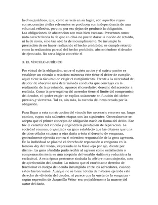 hechos jurídicos, que, como se verá en su lugar, son aquellos cuyas
consecuencias civiles relevantes se producen con independencia de una
voluntad reflexiva, pero no por eso dejan de producir la obligación.
Las obligaciones de abstención son más bien escasas. Presentan como
nota característica la de que en ellas no puede darse la noción de retardo,
ni la de mora, sino tan sólo la de incumplimiento. Se incumple la
prestación de no hacer realizando el hecho prohibido; se cumple retardo
como la realización parcial del hecho prohibido. absteniéndose el deudor
de ejecutado. No seria lógico concebir el

3. EL VÍNCULO JURÍDICO

Por virtud de la obligación, entre el sujeto activo y el sujeto pasivo se
establece un vínculo o relación: mientras éste tiene el deber de cumplir,
aquel tiene la facultad de exigir el cumplimiento. Frente a la necesidad del
deudor de observar una determinada conducta que concluya en la
realización de la prestación, aparece el correlativo derecho del acreedor a
recibida. Como la prerrogativa del acreedor tiene el límite del compromiso
del deudor, el «poder exigir» se explica solamente en función del «deber
prestar»,y viceversa. Tal es, sin más, la esencia del nexo creado por la
obligación.

Para llegar a esta construcción del vínculo fue necesario recorrer un. largo
camino, cuyas más salientes etapas son las siguientes: Generalmente se
acepta que el primer concepto de obligación nació en Roma del delito. Ese
fue el carácter del vínculo y engendró la prestación de reparación. La
sociedad romana, organizada en gens estableció que las ofensas que una
de tales células causara a otra daría a ésta el derecho de venganza,
generalmente ejercido contra el miembro responsable de la gens agresora.
En lo individual se plasmó el derecho de reparación o venganza en la
famosa «ley del talión», expresada en la frase «ojo por ojo, diente por
diente». La gens ofendida pudo recibir al agresor como satisfacción o
compensación (esta es una acepción del vocablo «talión») y reducido a la
esclavitud. A esta época pertenece sinduda la célebre manusinjectio, acto
de aprehensión del deudor. Lo mismo que el exorbitante derecho de
fraccionar el cuerpo del deuda incumplido entre los acreedores, cuando
éstos fueron varios. Aunque no se tiene noticia de haberse ejercido este
derecho de «división del deudor, sí parece que la «meta de la venganza -
según expresión de Jararnillo Vélez- era probablemente la muerte del
autor del daño.
 