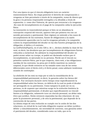 Fue una época en que el vínculo obligatorio tuvo un carácter
eminentemente físico. En etapa posterior el derecho de compensación o
venganza se hizo pecuniario a través de la compositio, suma de dinero que
la gens o la persona responsable entregaba a la ofendida a título de
reparación. o. como dice Valencia, de «precio por renunciar a la venganza»
.En caso de incumplimiento en el pago de la compositio cabía la ejecución
física.
La innovación es trascendental porque si bien no se abandona la
concepción corporal del vínculo, aparece éste por primera vez con un
sentido pecuniario y patrimonial. Este régimen se extiende a los casos de
incumplimiento de los contratos, fuente de obligaciones a la sazón
recientemente aparecida con lo cual la venganza privada y la compositio
cubren la responsabilidad del deudor en las dos fuentes primigenias de la
obligación, el delito y el contrato.
La LexPoeteliaPapiria, en el año 326 a. de c., declara abolida la clase de los
nexi, es decir, los deudores que por incumplimiento de obligaciones fueron
reducidos a esclavitud. En adelante la responsabilidad del deudor no
podrá recaer sobre su cuerpo, ni podrá ser declarado esclavo por el
incumplimiento, ni ejecutado en su persona. Pierde así el vínculo su
primitivo carácter físico, por lo que respecta, claro está, a las obligaciones
nacidas de los contratos. La pena por el delito mantiene su carácter
corporal, lo que desde entonces se ha tomado como una de las notas
diferenciales entre el ilícito civil y el ilícito penal, como adelante tendremos
ocasión de contemplar.

La abolición de los nexi no trajo por sí sola la consolidación de la
responsabilidad patrimonial, es decir, la garantía sobre los bienes del
deudor. Fue necesario durante cierto tiempo crear específicamente la
responsabilidad sobre los bienes, en defecto de la cual no pudo el deudor
ser perseguido en su patrimonio. Como tampoco lo pudo ser en su
persona, es de suponer que mientras surge en la evolución histórica la
responsabilidad patrimonial, el deudor que específicamente no vinculó
bienes a la obligación, solamente tuvo un vínculo personal, un deber más
ético que jurídico. Están entonces separadas las dos relaciones: de una
parte la puramente personal, y de otra la patrimonial, que depende de la
convención de las partes.
La última etapa de esta evolución se cumple con la unión de las dos
relaciones, en virtud de la cual toda obligación supone un deber jurídico-
débito- y simultáneamente, sin necesidad de convenio, una garantía sobre
el patrimonio del deudor, considerado como un todo, que es la
 