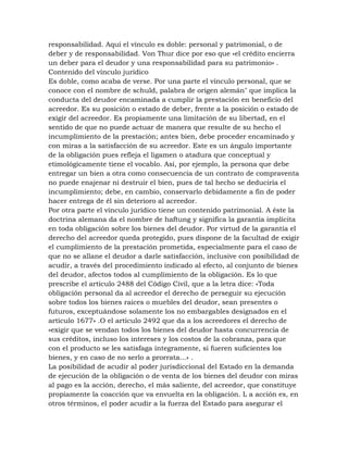 responsabilidad. Aquí el vínculo es doble: personal y patrimonial, o de
deber y de responsabilidad. Von Thur dice por eso que «el crédito encierra
un deber para el deudor y una responsabilidad para su patrimonio» .
Contenido del vínculo jurídico
Es doble, como acaba de verse. Por una parte el vínculo personal, que se
conoce con el nombre de schuld, palabra de origen alemán" que implica la
conducta del deudor encaminada a cumplir la prestación en beneficio del
acreedor. Es su posición o estado de deber, frente a la posición o estado de
exigir del acreedor. Es propiamente una limitación de su libertad, en el
sentido de que no puede actuar de manera que resulte de su hecho el
incumplimiento de la prestación; antes bien, debe proceder encaminado y
con miras a la satisfacción de su acreedor. Este es un ángulo importante
de la obligación pues refleja el ligamen o atadura que conceptual y
etimológicamente tiene el vocablo. Así, por ejemplo, la persona que debe
entregar un bien a otra como consecuencia de un contrato de compraventa
no puede enajenar ni destruir el bien, pues de tal hecho se deduciría el
incumplimiento; debe, en cambio, conservarlo debidamente a fin de poder
hacer entrega de él sin deterioro al acreedor.
Por otra parte el vínculo jurídico tiene un contenido patrimonial. A éste la
doctrina alemana da el nombre de haftung y significa la garantía implícita
en toda obligación sobre los bienes del deudor. Por virtud de la garantía el
derecho del acreedor queda protegido, pues dispone de la facultad de exigir
el cumplimiento de la prestación prometida, especialmente para el caso de
que no se allane el deudor a darle satisfacción, inclusive con posibilidad de
acudir, a través del procedimiento indicado al efecto, al conjunto de bienes
del deudor, afectos todos al cumplimiento de la obligación. Es lo que
prescribe el artículo 2488 del Código Civil, que a la letra dice: «Toda
obligación personal da al acreedor el derecho de perseguir su ejecución
sobre todos los bienes raíces o muebles del deudor, sean presentes o
futuros, exceptuándose solamente los no embargables designados en el
artículo 1677» .O el artículo 2492 que da a los acreedores el derecho de
«exigir que se vendan todos los bienes del deudor hasta concurrencia de
sus créditos, incluso los intereses y los costos de la cobranza, para que
con el producto se les satisfaga íntegramente, si fueren suficientes los
bienes, y en caso de no serlo a prorrata...» .
La posibilidad de acudir al poder jurisdiccional del Estado en la demanda
de ejecución de la obligación o de venta de los bienes del deudor con miras
al pago es la acción, derecho, el más saliente, del acreedor, que constituye
propiamente la coacción que va envuelta en la obligación. L a acción es, en
otros términos, el poder acudir a la fuerza del Estado para asegurar el
 