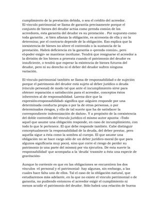cumplimiento de la prestación debida, o sea el crédito del acreedor.
El vinculo patrimonial se llama de garantía precisamente porque el
conjunto de bienes del deudor actúa como prenda común de los
acreedores, esta garantía del deudor es su prestación . Por supuesto como
toda garantía , si bien afianza la obligación, es accesoria de ella y no la
determina; por el contrario depende de la obligación. Eso explica que la
inexistencia de bienes no altere el contenido o la sustancia de la
prestación. Habrá deficiencia en la garantía o «prenda común», pero
el«poder exigir» se mantiene incólume. Tendrá que resignarse el acreedor a
la división de los bienes a prorrata cuando el patrimonio del deudor es
insuficiente, o tendrá que esperar la existencia de bienes futuros del
deudor, pero ni su derecho ni el deber del deudor sufren ninguna
variación.

El vínculo patrimonial también se llama de responsabilidad o de sujeción
porque el patrimonio del deudor está sujeto al deber jurídico o deuda
(vínculo personal) de modo tal que ante el incumplimiento sirve para
obtener reparación o satisfacción para el acreedor, conceptos éstos
inherentes al de responsabilidad. Larenz dice que la
expresión«responsabilidad» significa que «alguien responde por una
determinada conducta propia o por la de otras personas, o por
determinados riesgos, y ello de tal suerte que ha de satisfacer la
correspondiente indemnización de daños». Y a propósito de la coexistencia
del doble contenido del vínculo jurídico el mismo autor apunta: «Todo
aquel que asume una obligación responde, en caso de incumplimiento, con
todo lo que le pertenece. El que debe responde también. Cabe distinguir
conceptualmente la responsabilidad de la deuda, del deber prestar, pero
aquella sigue a ésta como la sombra al cuerpo. El que asume una
obligación no se hace cargo sólo de un deber jurídico-moral (lo que para
algunos significaría muy poco), sino que corre el riesgo de perder su
patrimonio (o una parte del mismo) por vía ejecutiva. De esta suerte la
responsabilidad' que acompaña a la 'deuda' trasmite a ésta una especie de
gravitación»

Aunque lo corriente es que en las obligaciones se encuentren los dos
vínculos -el personal y el patrimonial- hay algunas, sin embargo, a las
cuales hace falta uno de ellos. Tal el caso de la obligación natural, que
estudiaremos más adelante, en la que no existe el vínculo patrimonial o de
garantía, no pudiendo entonces el acreedor exigir el cumplimiento ni
menos acudir el patrimonio del deudor. Sólo habrá una relación de buena
 