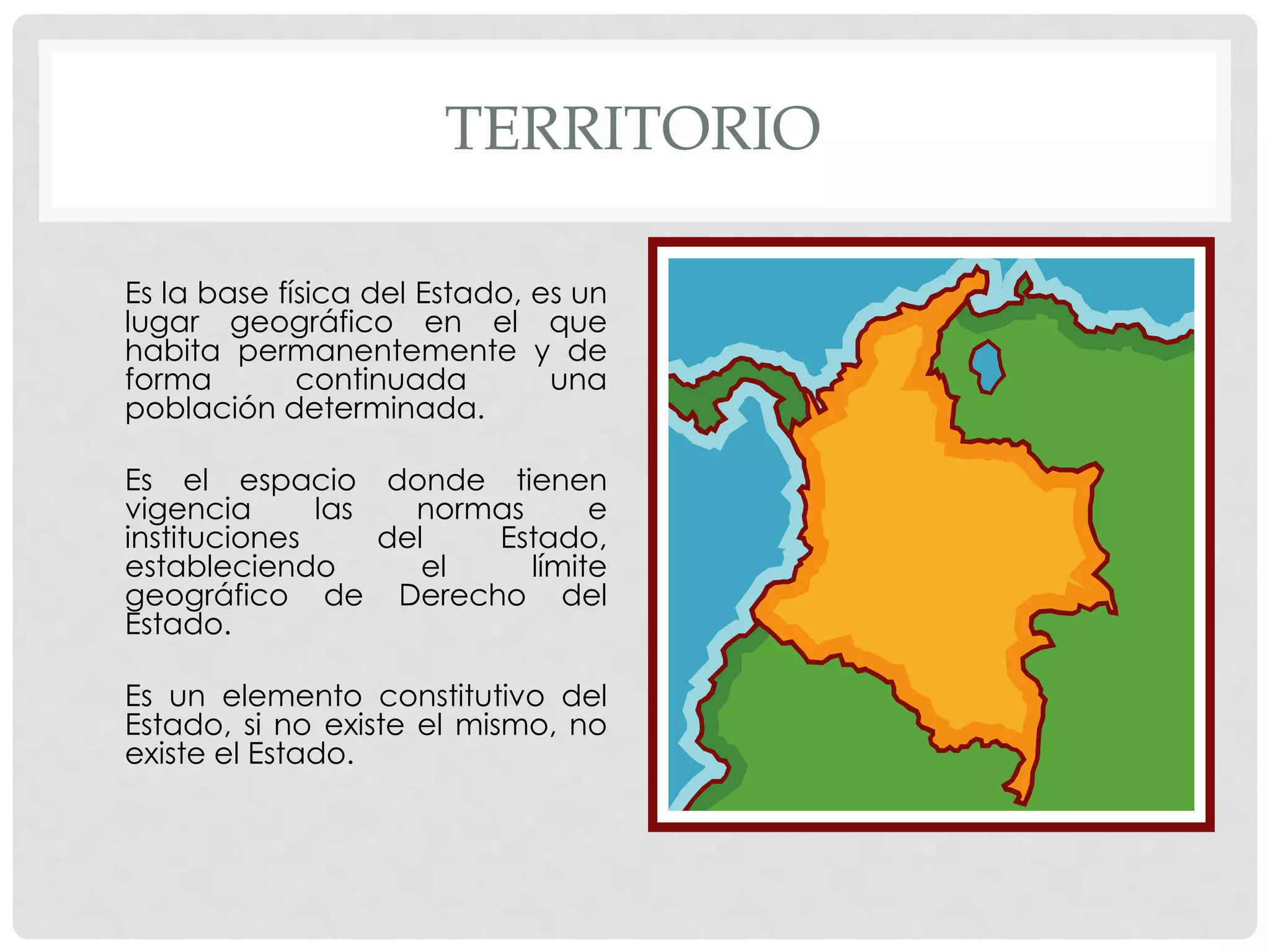 TERRITORIO
Es la base física del Estado, es un
lugar geográfico en el que
habita permanentemente y de
forma continuada una
población determinada.
Es el espacio donde tienen
vigencia las normas e
instituciones del Estado,
estableciendo el límite
geográfico de Derecho del
Estado.
Es un elemento constitutivo del
Estado, si no existe el mismo, no
existe el Estado.
 