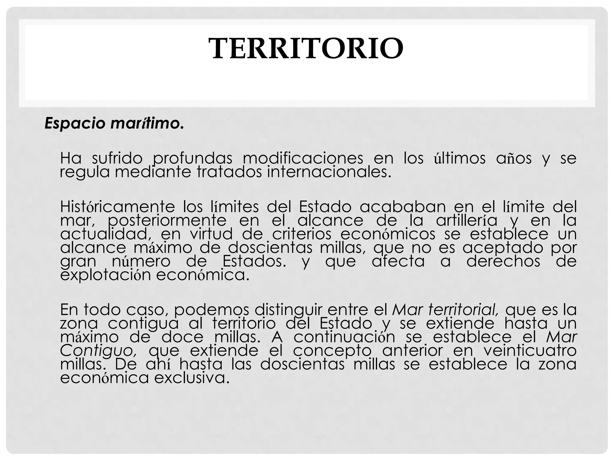 TERRITORIO
Espacio marítimo.
Ha sufrido profundas modificaciones en los últimos años y se
regula mediante tratados internacionales.
Históricamente los límites del Estado acababan en el límite del
mar, posteriormente en el alcance de la artillería y en la
actualidad, en virtud de criterios económicos se establece un
alcance máximo de doscientas millas, que no es aceptado por
gran número de Estados. y que afecta a derechos de
explotación económica.
En todo caso, podemos distinguir entre el Mar territorial, que es la
zona contigua al territorio del Estado y se extiende hasta un
máximo de doce millas. A continuación se establece el Mar
Contiguo, que extiende el concepto anterior en veinticuatro
millas. De ahí hasta las doscientas millas se establece la zona
económica exclusiva.
 