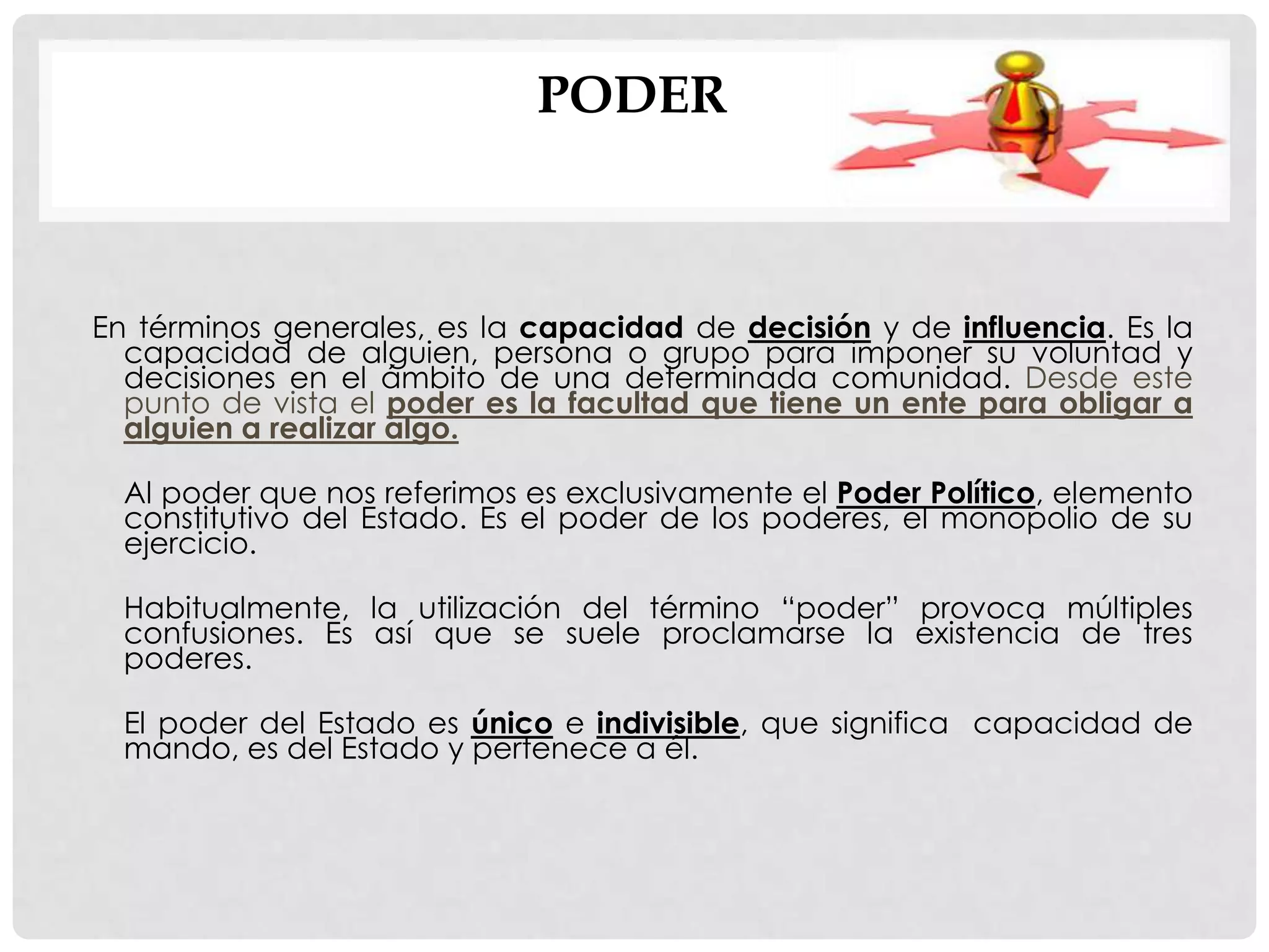 PODER
En términos generales, es la capacidad de decisión y de influencia. Es la
capacidad de alguien, persona o grupo para imponer su voluntad y
decisiones en el ámbito de una determinada comunidad. Desde este
punto de vista el poder es la facultad que tiene un ente para obligar a
alguien a realizar algo.
Al poder que nos referimos es exclusivamente el Poder Político, elemento
constitutivo del Estado. Es el poder de los poderes, el monopolio de su
ejercicio.
Habitualmente, la utilización del término “poder” provoca múltiples
confusiones. Es así que se suele proclamarse la existencia de tres
poderes.
El poder del Estado es único e indivisible, que significa capacidad de
mando, es del Estado y pertenece a él.
 