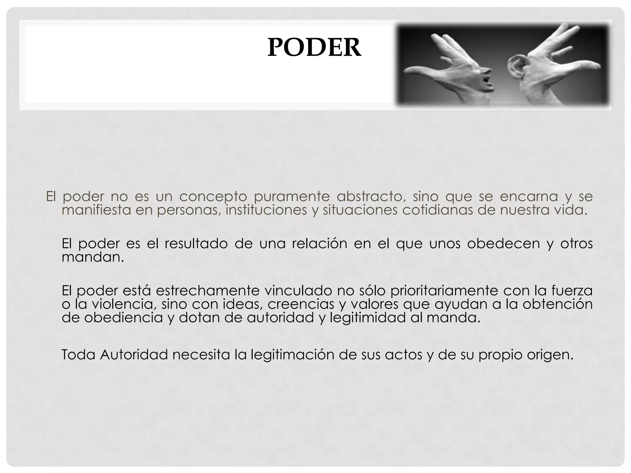 PODER
El poder no es un concepto puramente abstracto, sino que se encarna y se
manifiesta en personas, instituciones y situaciones cotidianas de nuestra vida.
El poder es el resultado de una relación en el que unos obedecen y otros
mandan.
El poder está estrechamente vinculado no sólo prioritariamente con la fuerza
o la violencia, sino con ideas, creencias y valores que ayudan a la obtención
de obediencia y dotan de autoridad y legitimidad al manda.
Toda Autoridad necesita la legitimación de sus actos y de su propio origen.
 