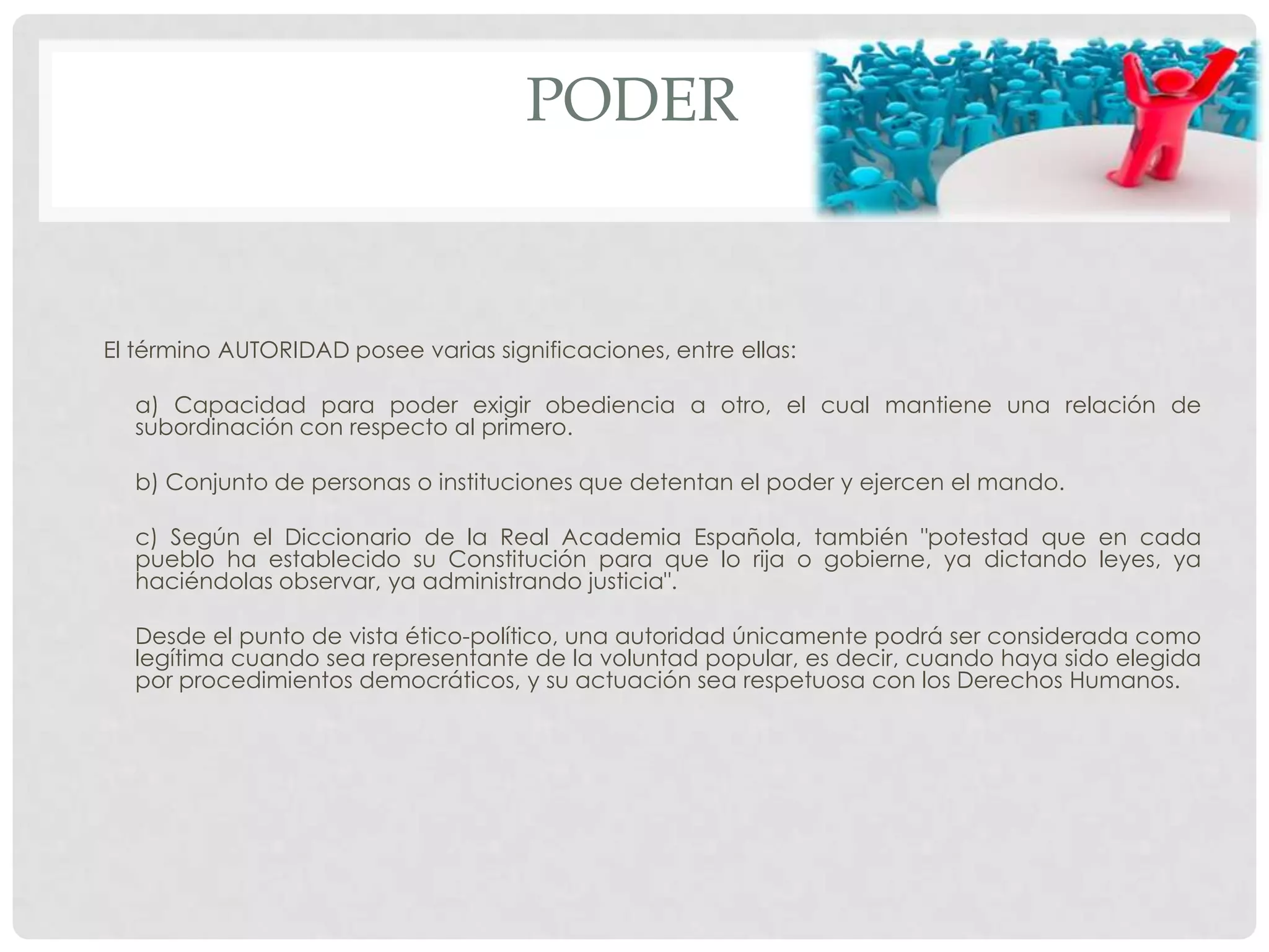 PODER
El término AUTORIDAD posee varias significaciones, entre ellas:
a) Capacidad para poder exigir obediencia a otro, el cual mantiene una relación de
subordinación con respecto al primero.
b) Conjunto de personas o instituciones que detentan el poder y ejercen el mando.
c) Según el Diccionario de la Real Academia Española, también "potestad que en cada
pueblo ha establecido su Constitución para que lo rija o gobierne, ya dictando leyes, ya
haciéndolas observar, ya administrando justicia".
Desde el punto de vista ético-político, una autoridad únicamente podrá ser considerada como
legítima cuando sea representante de la voluntad popular, es decir, cuando haya sido elegida
por procedimientos democráticos, y su actuación sea respetuosa con los Derechos Humanos.
 