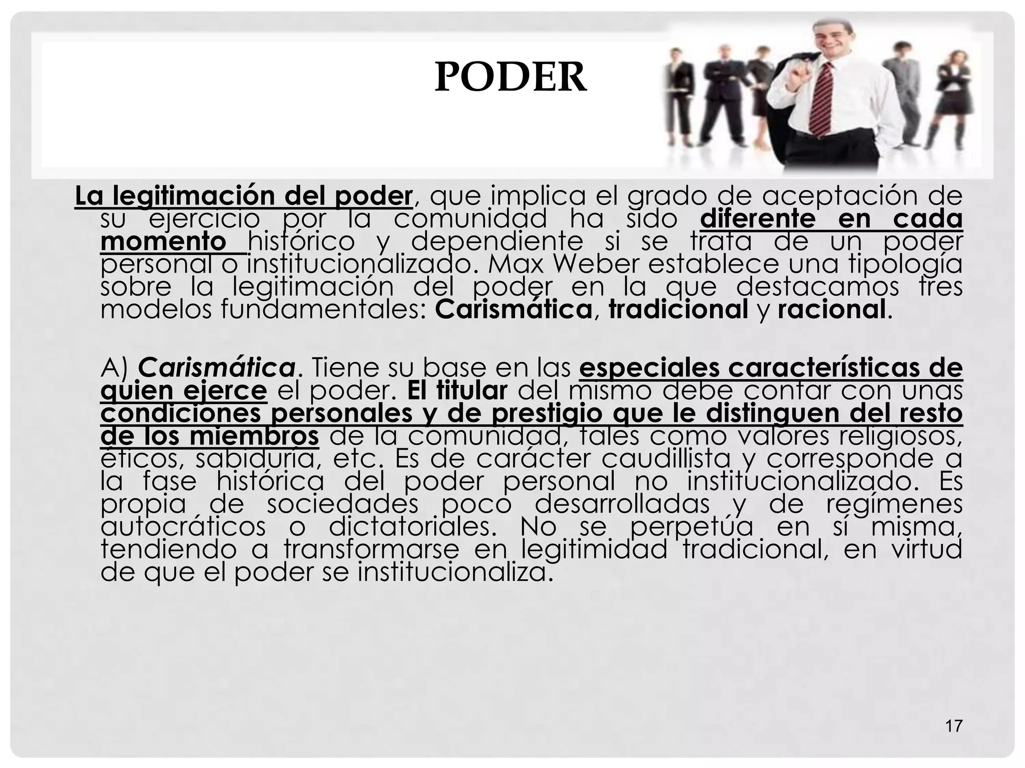 PODER
La legitimación del poder, que implica el grado de aceptación de
su ejercicio por la comunidad ha sido diferente en cada
momento histórico y dependiente si se trata de un poder
personal o institucionalizado. Max Weber establece una tipología
sobre la legitimación del poder en la que destacamos tres
modelos fundamentales: Carismática, tradicional y racional.
A) Carismática. Tiene su base en las especiales características de
quien ejerce el poder. El titular del mismo debe contar con unas
condiciones personales y de prestigio que le distinguen del resto
de los miembros de la comunidad, tales como valores religiosos,
éticos, sabiduría, etc. Es de carácter caudillista y corresponde a
la fase histórica del poder personal no institucionalizado. Es
propia de sociedades poco desarrolladas y de regímenes
autocráticos o dictatoriales. No se perpetúa en sí misma,
tendiendo a transformarse en legitimidad tradicional, en virtud
de que el poder se institucionaliza.
17
 