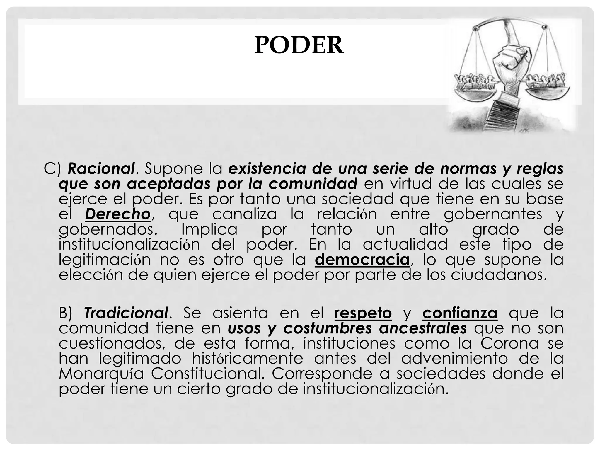 PODER
C) Racional. Supone la existencia de una serie de normas y reglas
que son aceptadas por la comunidad en virtud de las cuales se
ejerce el poder. Es por tanto una sociedad que tiene en su base
el Derecho, que canaliza la relación entre gobernantes y
gobernados. Implica por tanto un alto grado de
institucionalización del poder. En la actualidad este tipo de
legitimación no es otro que la democracia, lo que supone la
elección de quien ejerce el poder por parte de los ciudadanos.
B) Tradicional. Se asienta en el respeto y confianza que la
comunidad tiene en usos y costumbres ancestrales que no son
cuestionados, de esta forma, instituciones como la Corona se
han legitimado históricamente antes del advenimiento de la
Monarquía Constitucional. Corresponde a sociedades donde el
poder tiene un cierto grado de institucionalización.
 