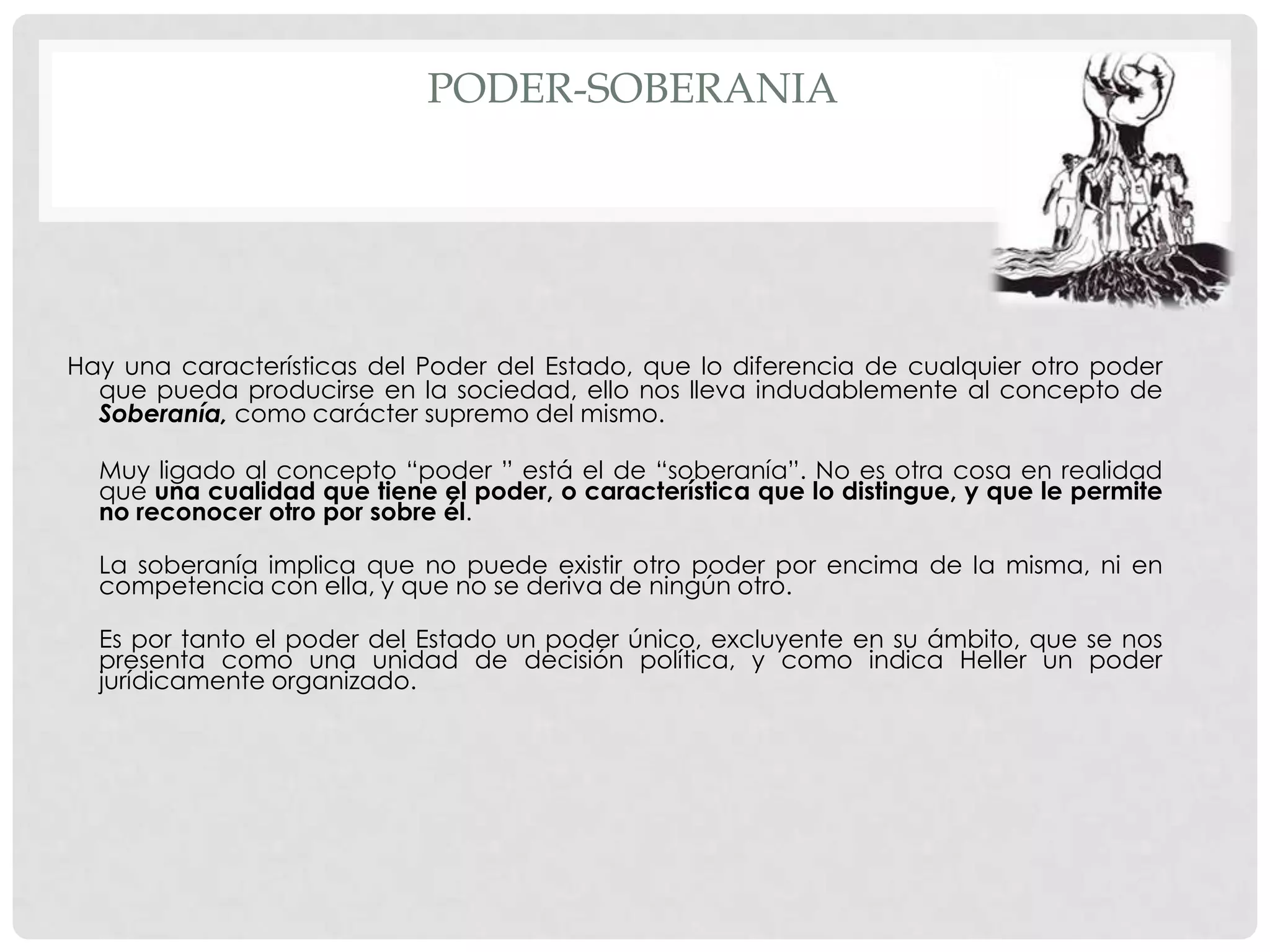PODER-SOBERANIA
Hay una características del Poder del Estado, que lo diferencia de cualquier otro poder
que pueda producirse en la sociedad, ello nos lleva indudablemente al concepto de
Soberanía, como carácter supremo del mismo.
Muy ligado al concepto “poder ” está el de “soberanía”. No es otra cosa en realidad
que una cualidad que tiene el poder, o característica que lo distingue, y que le permite
no reconocer otro por sobre él.
La soberanía implica que no puede existir otro poder por encima de la misma, ni en
competencia con ella, y que no se deriva de ningún otro.
Es por tanto el poder del Estado un poder único, excluyente en su ámbito, que se nos
presenta como una unidad de decisión política, y como indica Heller un poder
jurídicamente organizado.
 