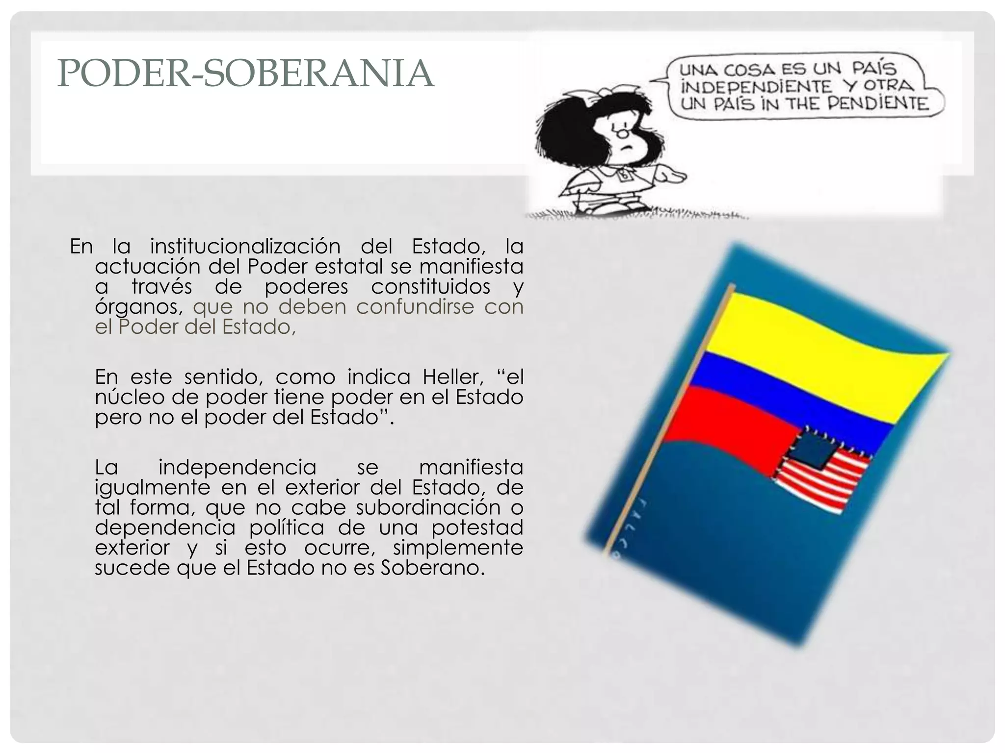 PODER-SOBERANIA
En la institucionalización del Estado, la
actuación del Poder estatal se manifiesta
a través de poderes constituidos y
órganos, que no deben confundirse con
el Poder del Estado,
En este sentido, como indica Heller, “el
núcleo de poder tiene poder en el Estado
pero no el poder del Estado”.
La independencia se manifiesta
igualmente en el exterior del Estado, de
tal forma, que no cabe subordinación o
dependencia política de una potestad
exterior y si esto ocurre, simplemente
sucede que el Estado no es Soberano.
 