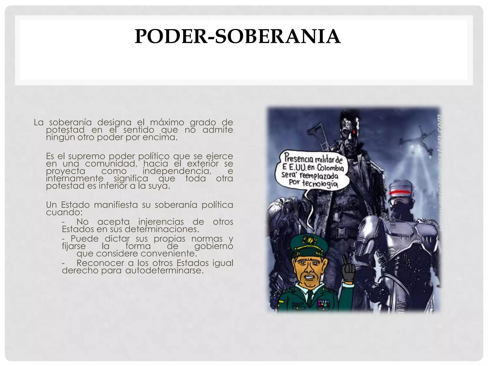 PODER-SOBERANIA
La soberanía designa el máximo grado de
potestad en el sentido que no admite
ningún otro poder por encima.
Es el supremo poder político que se ejerce
en una comunidad, hacia el exterior se
proyecta como independencia, e
internamente significa que toda otra
potestad es inferior a la suya.
Un Estado manifiesta su soberanía política
cuando:
- No acepta injerencias de otros
Estados en sus determinaciones.
- Puede dictar sus propias normas y
fijarse la forma de gobierno
que considere conveniente.
- Reconocer a los otros Estados igual
derecho para autodeterminarse.
 