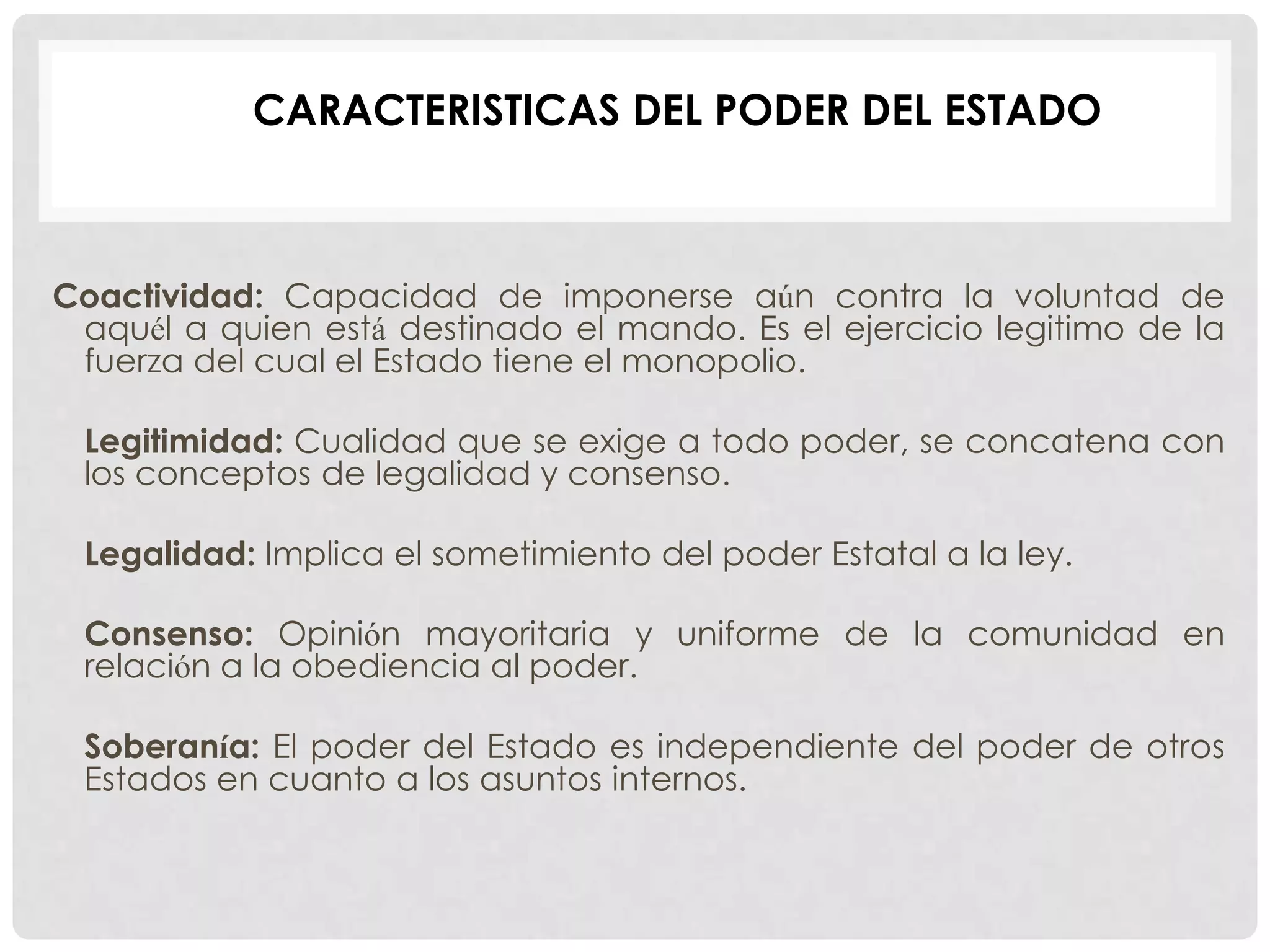 Coactividad: Capacidad de imponerse aún contra la voluntad de
aquél a quien está destinado el mando. Es el ejercicio legitimo de la
fuerza del cual el Estado tiene el monopolio.
Legitimidad: Cualidad que se exige a todo poder, se concatena con
los conceptos de legalidad y consenso.
Legalidad: Implica el sometimiento del poder Estatal a la ley.
Consenso: Opinión mayoritaria y uniforme de la comunidad en
relación a la obediencia al poder.
Soberanía: El poder del Estado es independiente del poder de otros
Estados en cuanto a los asuntos internos.
CARACTERISTICAS DEL PODER DEL ESTADO
 