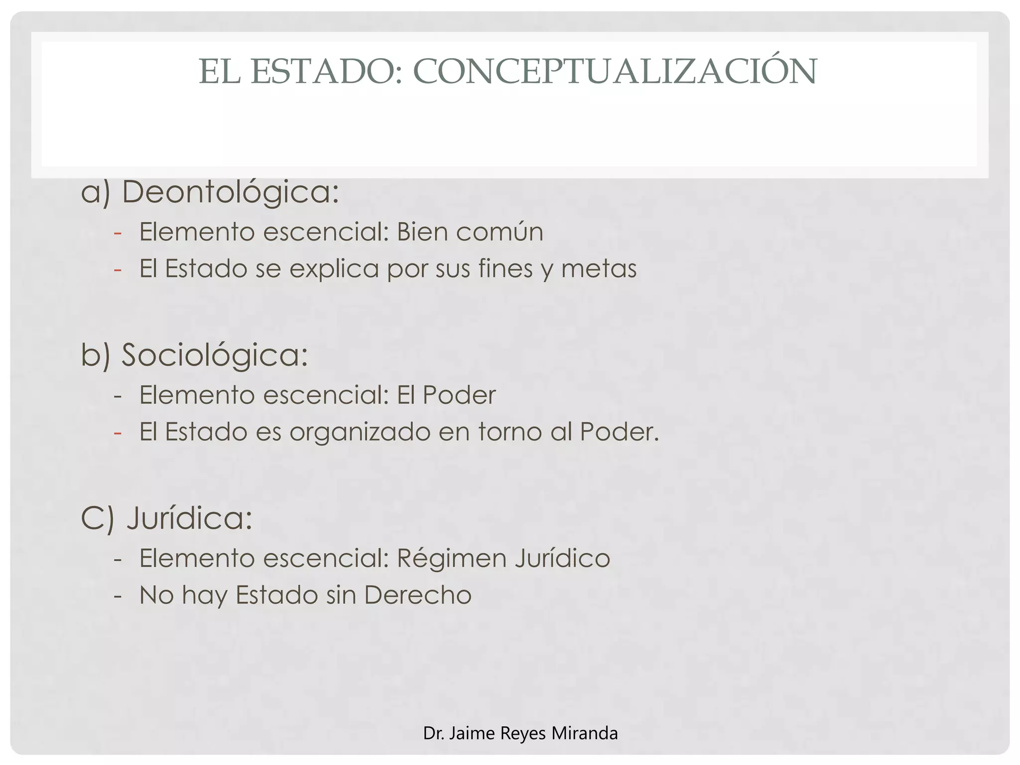 EL ESTADO: CONCEPTUALIZACIÓN
a) Deontológica:
- Elemento escencial: Bien común
- El Estado se explica por sus fines y metas
b) Sociológica:
- Elemento escencial: El Poder
- El Estado es organizado en torno al Poder.
C) Jurídica:
- Elemento escencial: Régimen Jurídico
- No hay Estado sin Derecho
Dr. Jaime Reyes Miranda
 