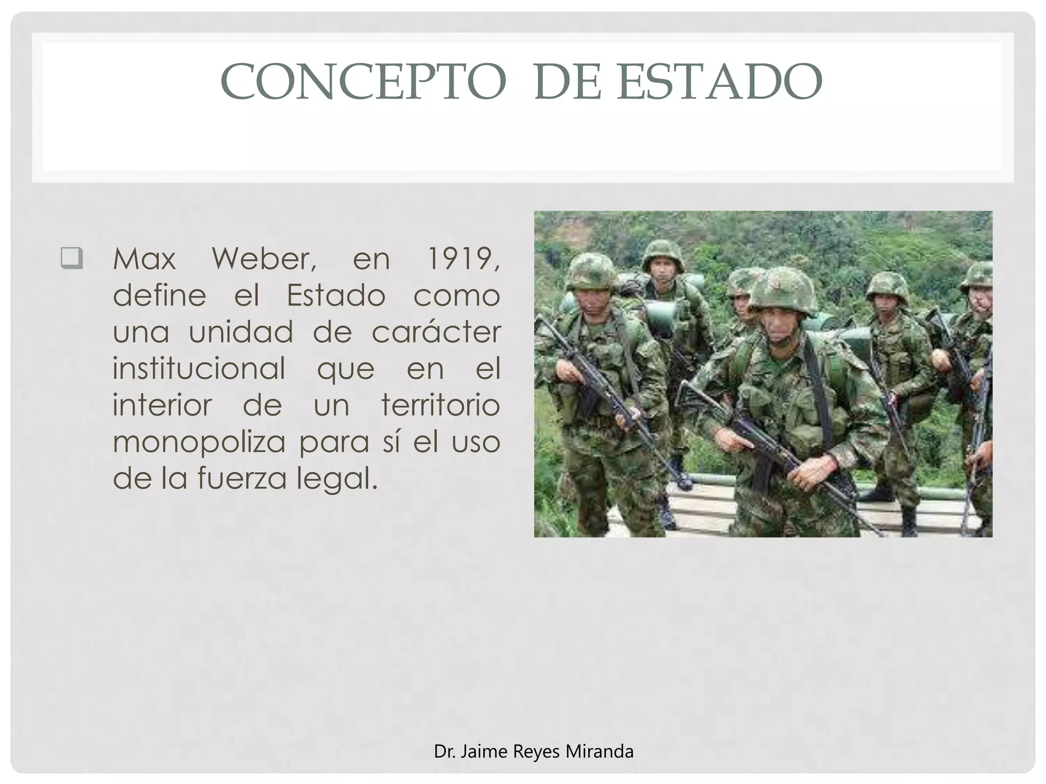 CONCEPTO DE ESTADO
 Max Weber, en 1919,
define el Estado como
una unidad de carácter
institucional que en el
interior de un territorio
monopoliza para sí el uso
de la fuerza legal.
Dr. Jaime Reyes Miranda
 