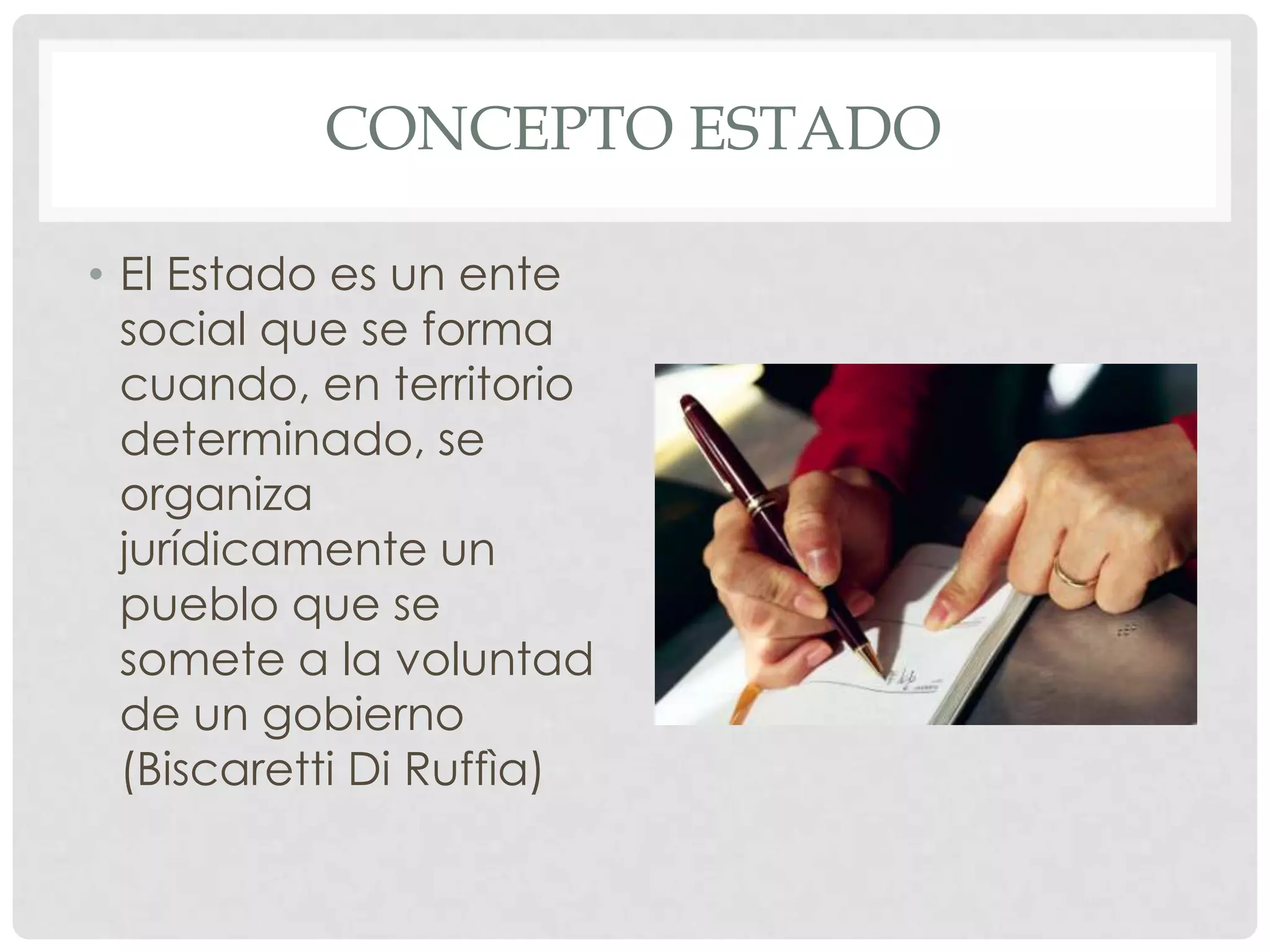 CONCEPTO ESTADO
• El Estado es un ente
social que se forma
cuando, en territorio
determinado, se
organiza
jurídicamente un
pueblo que se
somete a la voluntad
de un gobierno
(Biscaretti Di Ruffìa)
 
