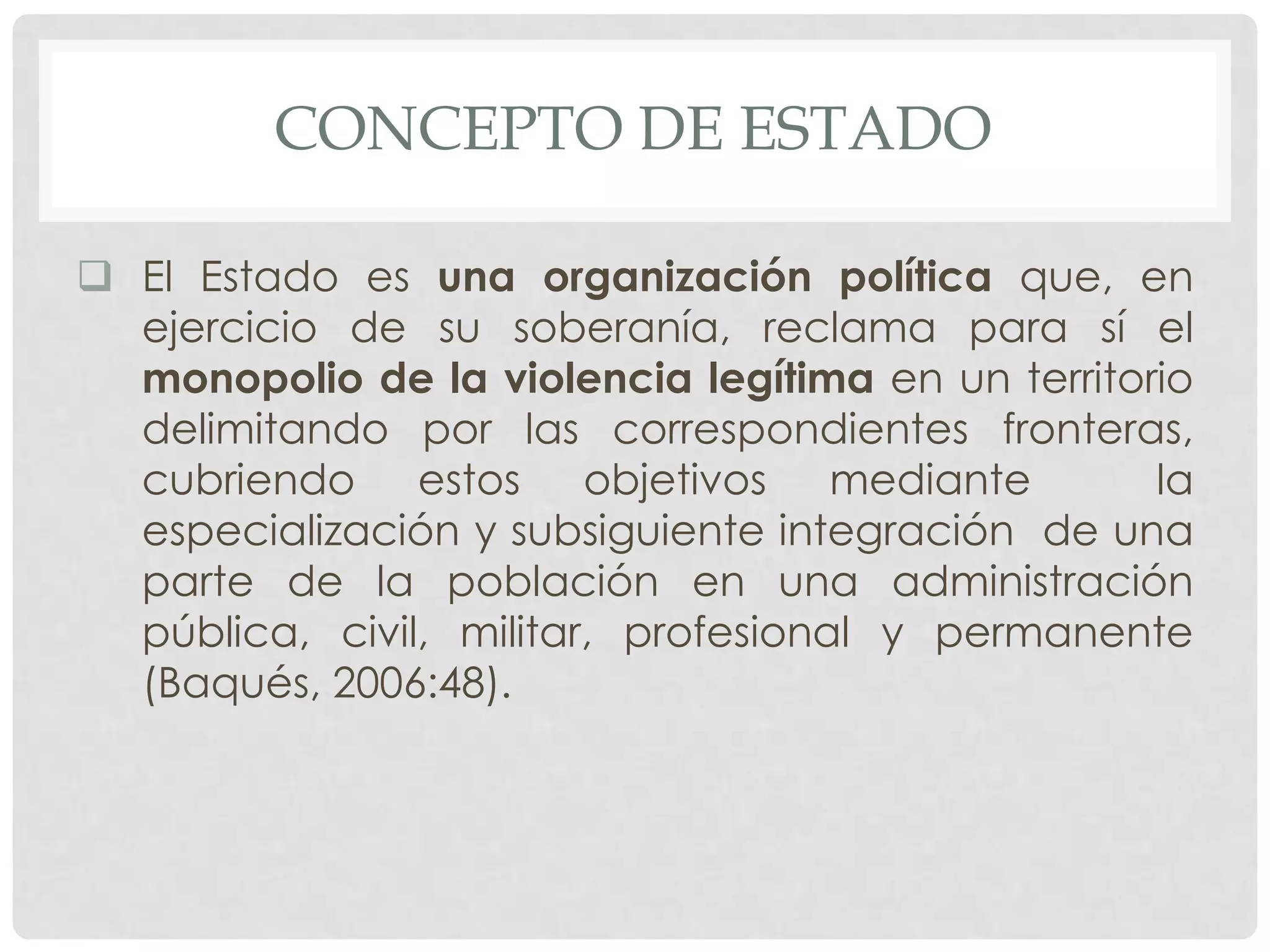 CONCEPTO DE ESTADO
 El Estado es una organización política que, en
ejercicio de su soberanía, reclama para sí el
monopolio de la violencia legítima en un territorio
delimitando por las correspondientes fronteras,
cubriendo estos objetivos mediante la
especialización y subsiguiente integración de una
parte de la población en una administración
pública, civil, militar, profesional y permanente
(Baqués, 2006:48).
 