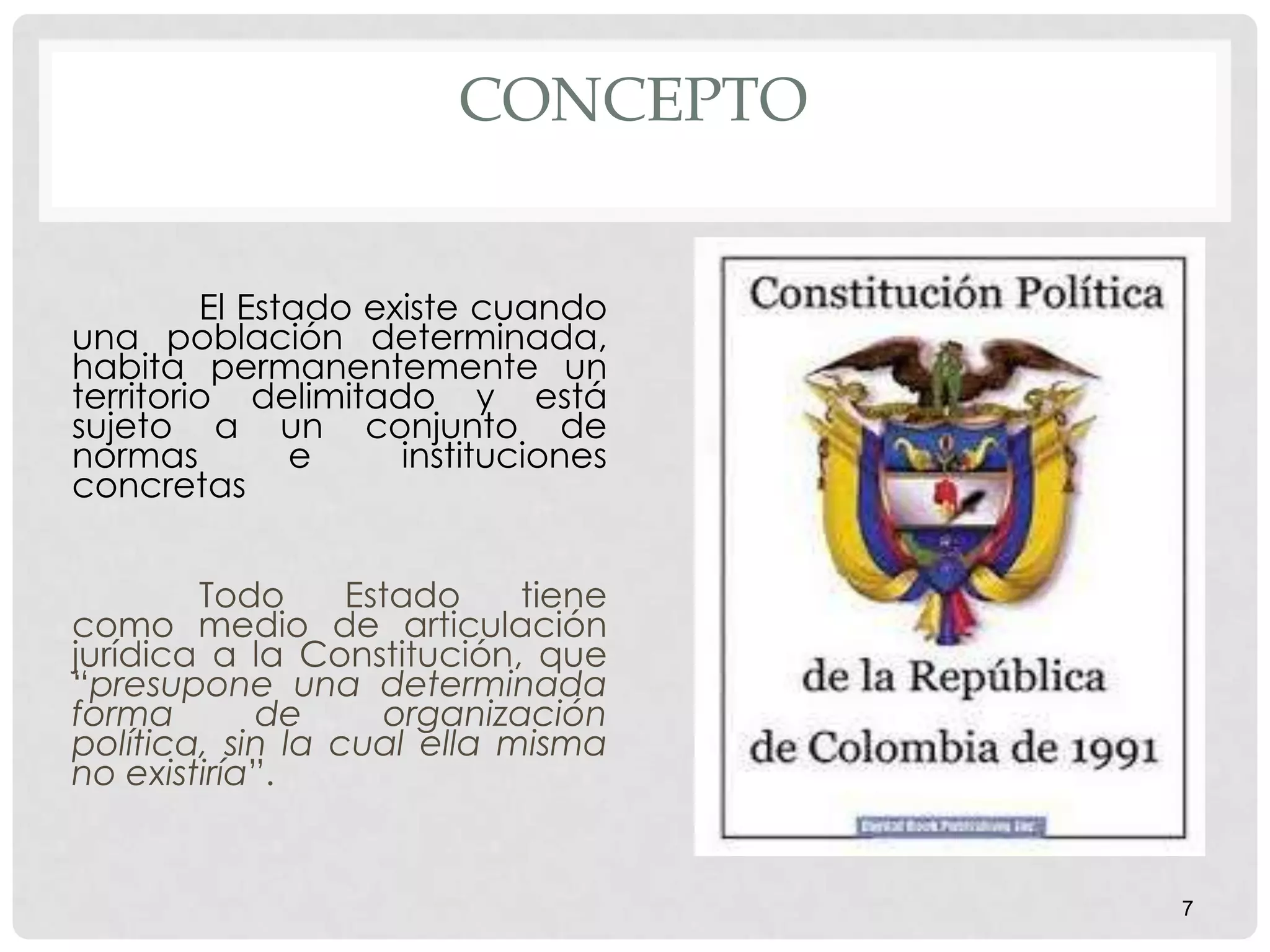 CONCEPTO
El Estado existe cuando
una población determinada,
habita permanentemente un
territorio delimitado y está
sujeto a un conjunto de
normas e instituciones
concretas
Todo Estado tiene
como medio de articulación
jurídica a la Constitución, que
“presupone una determinada
forma de organización
política, sin la cual ella misma
no existiría”.
7
 