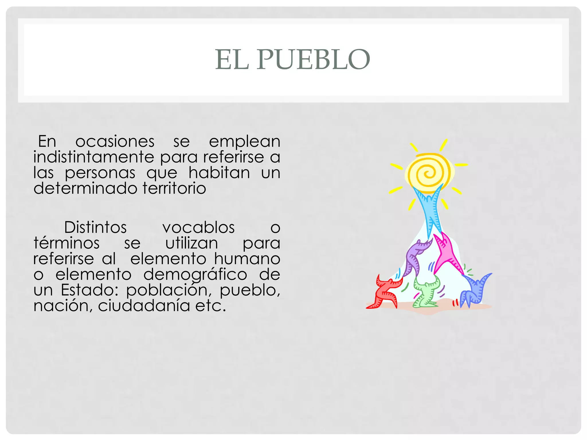EL PUEBLO
En ocasiones se emplean
indistintamente para referirse a
las personas que habitan un
determinado territorio
Distintos vocablos o
términos se utilizan para
referirse al elemento humano
o elemento demográfico de
un Estado: población, pueblo,
nación, ciudadanía etc.
 