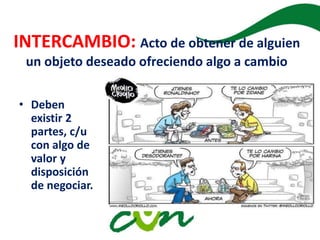 INTERCAMBIO: Acto de obtener de alguien
un objeto deseado ofreciendo algo a cambio
• Deben
existir 2
partes, c/u
con algo de
valor y
disposición
de negociar.
• .
 