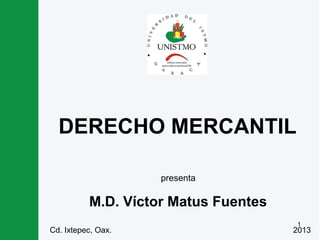 1
DERECHO MERCANTIL
M.D. Víctor Matus Fuentes
presenta
Cd. Ixtepec, Oax. 2013
 