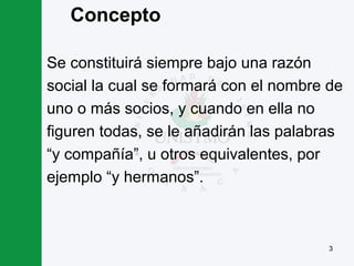 3
Concepto
Se constituirá siempre bajo una razón
social la cual se formará con el nombre de
uno o más socios, y cuando en ella no
figuren todas, se le añadirán las palabras
“y compañía”, u otros equivalentes, por
ejemplo “y hermanos”.
 