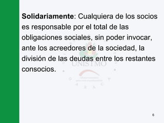 6
Solidariamente: Cualquiera de los socios
es responsable por el total de las
obligaciones sociales, sin poder invocar,
ante los acreedores de la sociedad, la
división de las deudas entre los restantes
consocios.
 