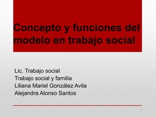 Concepto y funciones del
modelo en trabajo social
Lic. Trabajo social
Trabajo social y familia
Liliana Mariel González Avila
Alejandra Alonso Santos
 