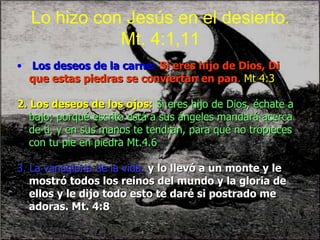 Lo hizo con Jesús en el desierto. Mt. 4:1,11 Los deseos de la carne:   Si eres hijo de Dios, Di que estas piedras se conviertan en pan .  Mt 4:3 2. Los deseos de los ojos:   Si eres hijo de Dios, échate a bajo; porqué escrito está a sus ángeles mandará acerca de ti, y en sus manos te tendrán, para qué no tropieces con tu pie en piedra Mt.4.6 3. La vanagloria de la vida.   y lo llevó a un monte y le mostró todos los reinos del mundo y la gloria de ellos y le dijo todo esto te daré si postrado me adoras. Mt. 4:8 