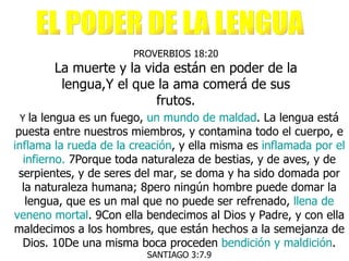 PROVERBIOS 18:20 La muerte y la vida están en poder de la lengua,Y el que la ama comerá de sus frutos. Y  la lengua es un fuego,  un mundo de maldad . La lengua está puesta entre nuestros miembros, y contamina todo el cuerpo, e  inflama la rueda de la creación , y ella misma es  inflamada por el infierno.  7Porque toda naturaleza de bestias, y de aves, y de serpientes, y de seres del mar, se doma y ha sido domada por la naturaleza humana; 8pero ningún hombre puede domar la lengua, que es un mal que no puede ser refrenado,  llena de   veneno mortal . 9Con ella bendecimos al Dios y Padre, y con ella maldecimos a los hombres, que están hechos a la semejanza de Dios. 10De una misma boca proceden  bendición y maldición .  SANTIAGO 3:7.9 EL PODER DE LA LENGUA 